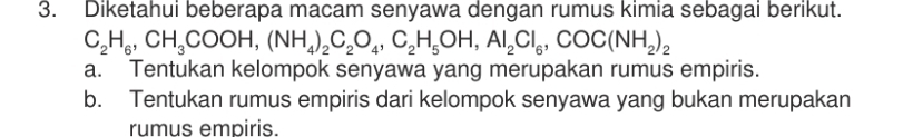 Diketahui beberapa macam senyawa dengan rumus kimia sebagai berikut.
C_2H_6, CH_3COOH, (NH_4)_2C_2O_4, C_2H_5OH, Al_2Cl_6, COC(NH_2)_2
a. Tentukan kelompok senyawa yang merupakan rumus empiris.
b. Tentukan rumus empiris dari kelompok senyawa yang bukan merupakan
rumus empiris.