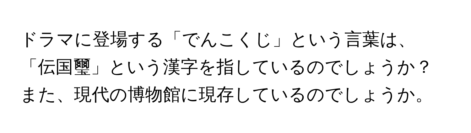 ドラマに登場する「でんこくじ」という言葉は、「伝国璽」という漢字を指しているのでしょうか？また、現代の博物館に現存しているのでしょうか。