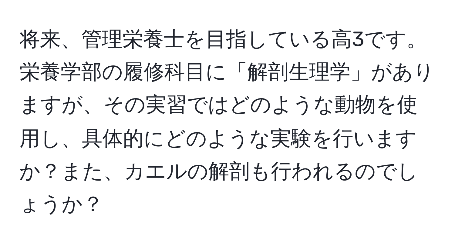 将来、管理栄養士を目指している高3です。栄養学部の履修科目に「解剖生理学」がありますが、その実習ではどのような動物を使用し、具体的にどのような実験を行いますか？また、カエルの解剖も行われるのでしょうか？