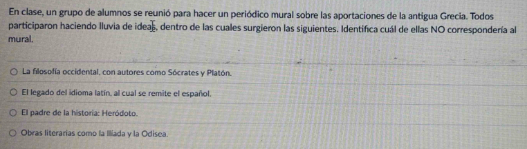 En clase, un grupo de alumnos se reunió para hacer un periódico mural sobre las aportaciones de la antigua Grecia. Todos
participaron haciendo lluvia de ideas, dentro de las cuales surgieron las siguientes. Identifca cuál de ellas NO correspondería al
mural.
La filosofía occidental, con autores como Sócrates y Platón.
El legado del idioma latín, al cual se remite el español.
El padre de la historia: Heródoto.
Obras literarias como la Ilíada y la Odisea.