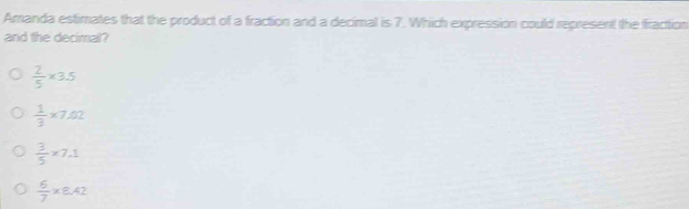 Amanda estimates that the product of a fraction and a decimal is 7. Which expression could represent the fraction
and the decimal?
 2/5 * 3.5
 1/3 * 7.02
 3/5 * 7.1
 6/7 * 8.42