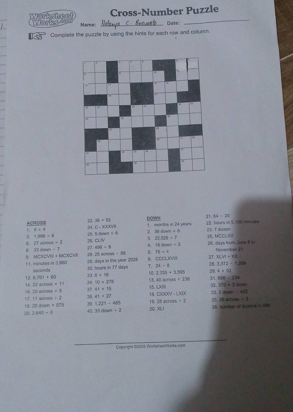 Worksheet Cross-Number Puzzle 
Workg.com _Date: 
Name: 
_ 
Complete the puzzle by using the hints for each row and column. 
ACROSS 22. 36+52 DOWN 21. 64-20
1. 6* 4 24. C-XXXVII 1. months in 24 years 22. hours in 5,100 minutes
3. 1,986/ 6
25. 5down* 6 36down* 6 23. 7 dozen
6. 27across/ 2 CLIV 3. 22,526/ 7 25. MCCLXII 
26. 
8. 33down-7 27. 496/ 8 4. 18down/ 2 26. days from June 6 to 
9. MCXCVIII+MCXCVII 28. cross-88 5. 76/ 4 November 21 
a 
11. minutes in 3,960 29. days in the year 2028 6. csc LXVIII 27. XLVI+XX
seconds 30. hours in 77 days 7. 24-8 28 3,372-1,266
10. 2,335+3,595 29. 4* 92
12.8,761+60 33. 6* 16
13.
14. 22across* 11 34. 10* 278 40across+238 31. 688-234
16.20across/ 5 37. 41+15 15. LX|| 32. 370+2down
17.11across/ 2 38. 41+27 18. CXXXV-LXIX 33. 2down-402
18. 20down+575 39. 1,221-485 19. 28across/ 2 35. 26across/ 2
20. 2,640/ 6 36. number of dozens in 996
40. 33down/ 2 20 XLI 
Copyright ©2025 WorksheetWorks.com