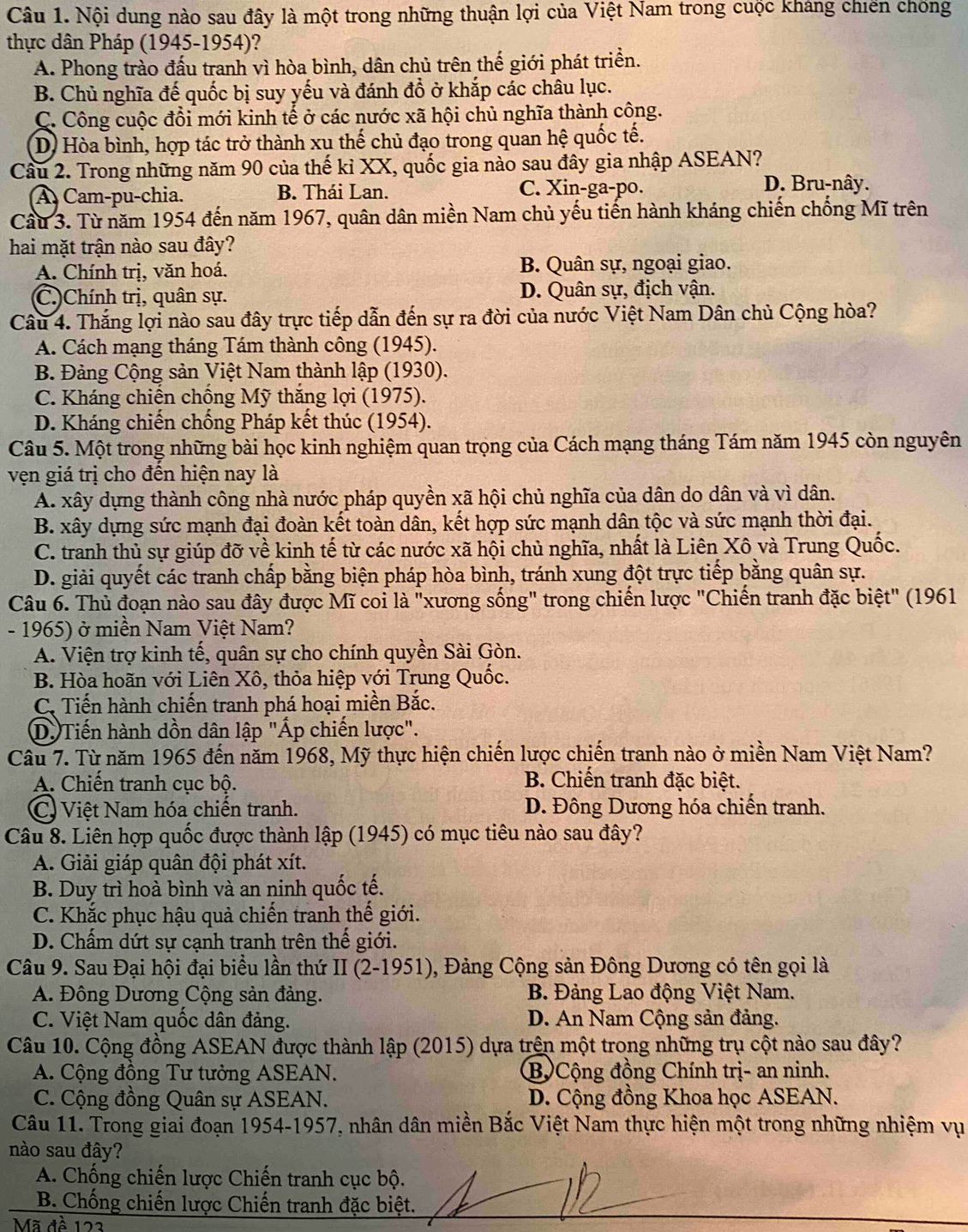 Nội dung nào sau đây là một trong những thuận lợi của Việt Nam trong cuộc kháng chiến chống
thực dân Pháp (1945-1954)?
A. Phong trào đấu tranh vì hòa bình, dân chủ trên thế giới phát triển.
B. Chủ nghĩa đế quốc bị suy yếu và đánh đổ ở khắp các châu lục.
C. Công cuộc đổi mới kinh tế ở các nước xã hội chủ nghĩa thành công.
D) Hòa bình, hợp tác trở thành xu thế chủ đạo trong quan hệ quốc tế.
Cầu 2. Trong những năm 90 của thế kỉ XX, quốc gia nào sau đây gia nhập ASEAN?
A. Cam-pu-chia. B. Thái Lan. C. Xin-ga-po.
D. Bru-nây.
Cầu 3. Từ năm 1954 đến năm 1967, quân dân miền Nam chủ yếu tiến hành kháng chiến chống Mĩ trên
hai mặt trận nào sau đây?
A. Chính trị, văn hoá. B. Quân sự, ngoại giao.
(C.)Chính trị, quân sự. D. Quân sự, địch vận.
Câu 4. Thắng lợi nào sau đây trực tiếp dẫn đến sự ra đời của nước Việt Nam Dân chủ Cộng hòa?
A. Cách mạng tháng Tám thành công (1945).
B. Đảng Cộng sản Việt Nam thành lập (1930).
C. Kháng chiến chồng Mỹ thăng lợi (1975).
D. Kháng chiến chống Pháp kết thúc (1954).
Câu 5. Một trong những bài học kinh nghiệm quan trọng của Cách mạng tháng Tám năm 1945 còn nguyên
vện giá trị cho đến hiện nay là
A. xây dựng thành công nhà nước pháp quyền xã hội chủ nghĩa của dân do dân và vì dân.
B. xây dựng sức mạnh đại đoàn kết toàn dân, kết hợp sức mạnh dân tộc và sức mạnh thời đại.
C. tranh thủ sự giúp đỡ về kinh tế từ các nước xã hội chủ nghĩa, nhất là Liên Xô và Trung Quốc.
D. giải quyết các tranh chấp bằng biện pháp hòa bình, tránh xung đột trực tiếp bằng quân sự.
Câu 6. Thủ đoạn nào sau đây được Mĩ coi là "xương sống" trong chiến lược "Chiến tranh đặc biệt" (1961
- 1965) ở miền Nam Việt Nam?
A. Viện trợ kinh tế, quân sự cho chính quyền Sài Gòn.
B. Hòa hoãn với Liên Xô, thỏa hiệp với Trung Quốc.
C. Tiến hành chiến tranh phá hoại miền Bắc.
D. Tiến hành dồn dân lập "Áp chiến lược".
Câu 7. Từ năm 1965 đến năm 1968, Mỹ thực hiện chiến lược chiến tranh nào ở miền Nam Việt Nam?
A. Chiến tranh cục bộ. B. Chiến tranh đặc biệt.
C) Việt Nam hóa chiến tranh. D. Đông Dương hóa chiến tranh.
Câu 8. Liên hợp quốc được thành lập (1945) có mục tiêu nào sau đây?
A. Giải giáp quân đội phát xít.
B. Duy trì hoà bình và an ninh quốc tế.
C. Khắc phục hậu quả chiến tranh thế giới.
D. Chấm dứt sự cạnh tranh trên thế giới.
Câu 9. Sau Đại hội đại biểu lần thứ II (2-1951), Đảng Cộng sản Đông Dương có tên gọi là
A. Đông Dương Cộng sản đảng.  B. Đảng Lao động Việt Nam.
C. Việt Nam quốc dân đảng. D. An Nam Cộng sản đảng.
Câu 10. Cộng đồng ASEAN được thành lập (2015) dựa trên một trong những trụ cột nào sau đây?
A. Cộng đồng Tư tưởng ASEAN. B Cộng đồng Chính trị- an ninh.
C. Cộng đồng Quân sự ASEAN. D. Cộng đồng Khoa học ASEAN.
Câu 11. Trong giai đoạn 1954-1957, nhân dân miền Bắc Việt Nam thực hiện một trong những nhiệm vụ
nào sau đây?
A. Chống chiến lược Chiến tranh cục bộ.
B. Chống chiến lược Chiến tranh đặc biệt.
Mã đề 122