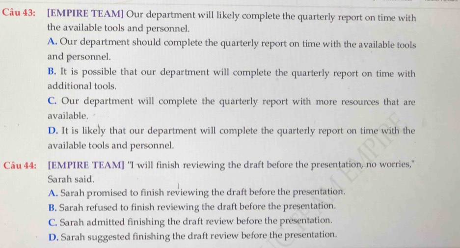 [EMPIRE TEAM] Our department will likely complete the quarterly report on time with
the available tools and personnel.
A. Our department should complete the quarterly report on time with the available tools
and personnel.
B. It is possible that our department will complete the quarterly report on time with
additional tools.
C. Our department will complete the quarterly report with more resources that are
available.
D. It is likely that our department will complete the quarterly report on time with the
available tools and personnel.
Câu 44: [EMPIRE TEAM] "I will finish reviewing the draft before the presentation, no worries,"
Sarah said.
A. Sarah promised to finish reviewing the draft before the presentation.
B. Sarah refused to finish reviewing the draft before the presentation.
C. Sarah admitted finishing the draft review before the presentation.
D. Sarah suggested finishing the draft review before the presentation.