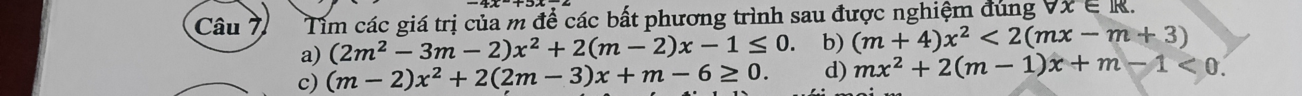 Tìm các giá trị của m để các bất phương trình sau được nghiệm đúng forall x∈ R.
a) (2m^2-3m-2)x^2+2(m-2)x-1≤ 0 b) (m+4)x^2<2(mx-m+3)
c) (m-2)x^2+2(2m-3)x+m-6≥ 0. d) mx^2+2(m-1)x+m-1<0</tex>.