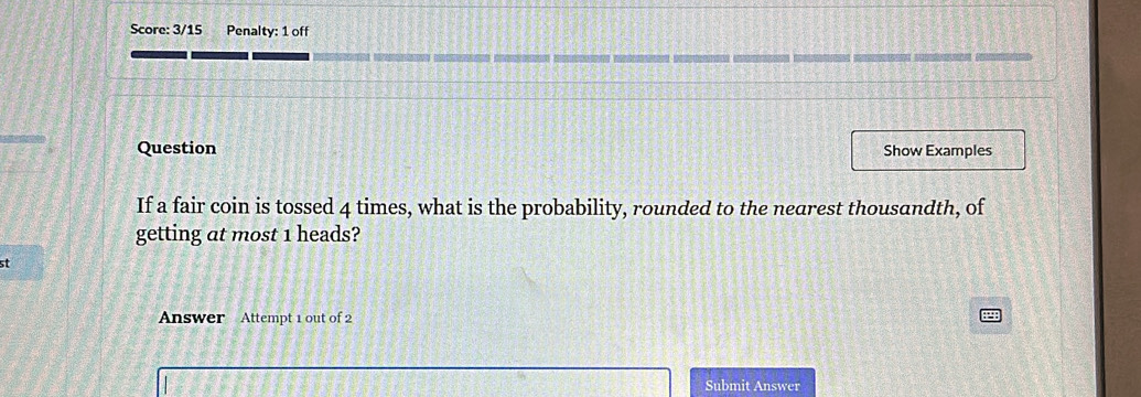 Score: 3/15 Penalty: 1 off 
Question Show Examples 
If a fair coin is tossed 4 times, what is the probability, rounded to the nearest thousandth, of 
getting at most 1 heads? 
st 
Answer Attempt 1 out of 2 
Submit Answer