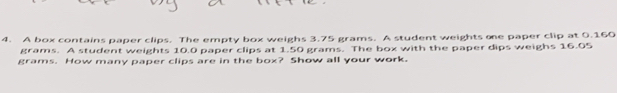 A box contains paper clips. The empty box weighs 3.75 grams. A student weights oe paper clip at 0.160
grams. A student weights 10.0 paper clips at 1.50 grams. The box with the paper dips weighs 16.05
grams. How many paper clips are in the box? Show all your work.