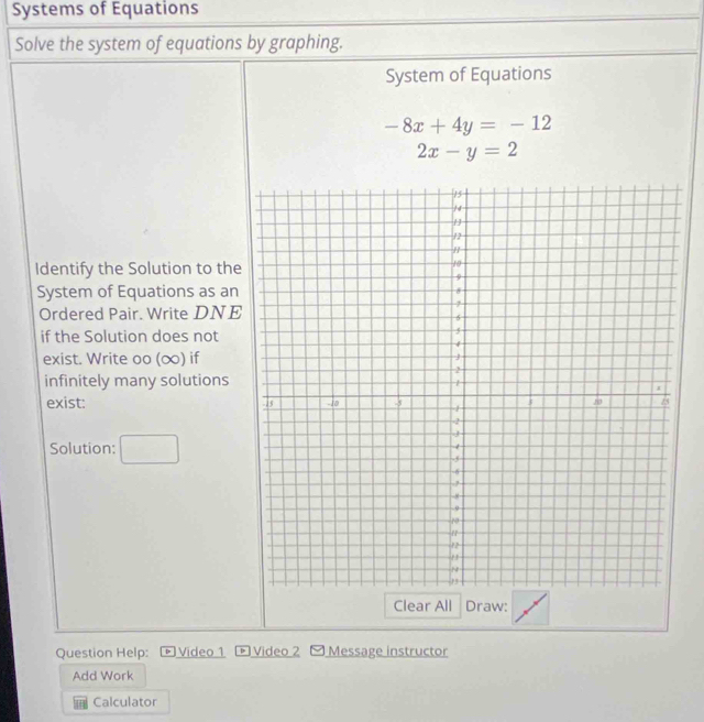 Systems of Equations 
Solve the system of equations by graphing. 
System of Equations
-8x+4y=-12
2x-y=2
Identify the Solution to the 
System of Equations as an 
Ordered Pair. Write DNE 
if the Solution does not 
exist. Write oo (∞) if 
infinitely many solutions 
exist: 
Solution: □ 
Clear All Draw: 
Question Help: Video 1 Video 2 [ Message instructor 
Add Work 
1 Calculator