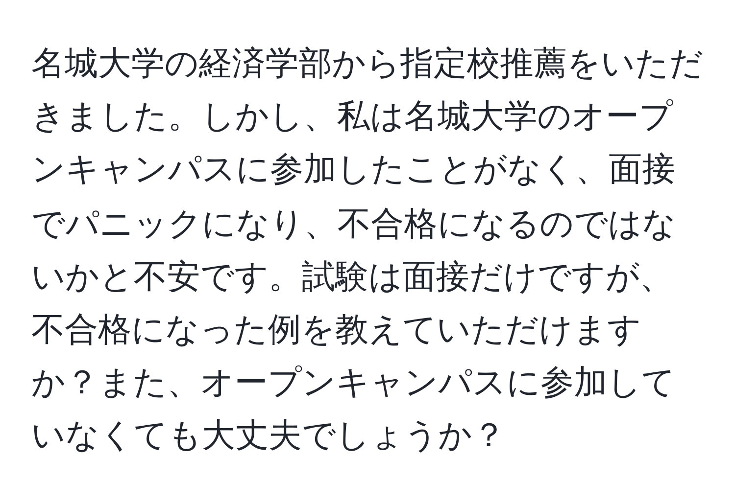 名城大学の経済学部から指定校推薦をいただきました。しかし、私は名城大学のオープンキャンパスに参加したことがなく、面接でパニックになり、不合格になるのではないかと不安です。試験は面接だけですが、不合格になった例を教えていただけますか？また、オープンキャンパスに参加していなくても大丈夫でしょうか？