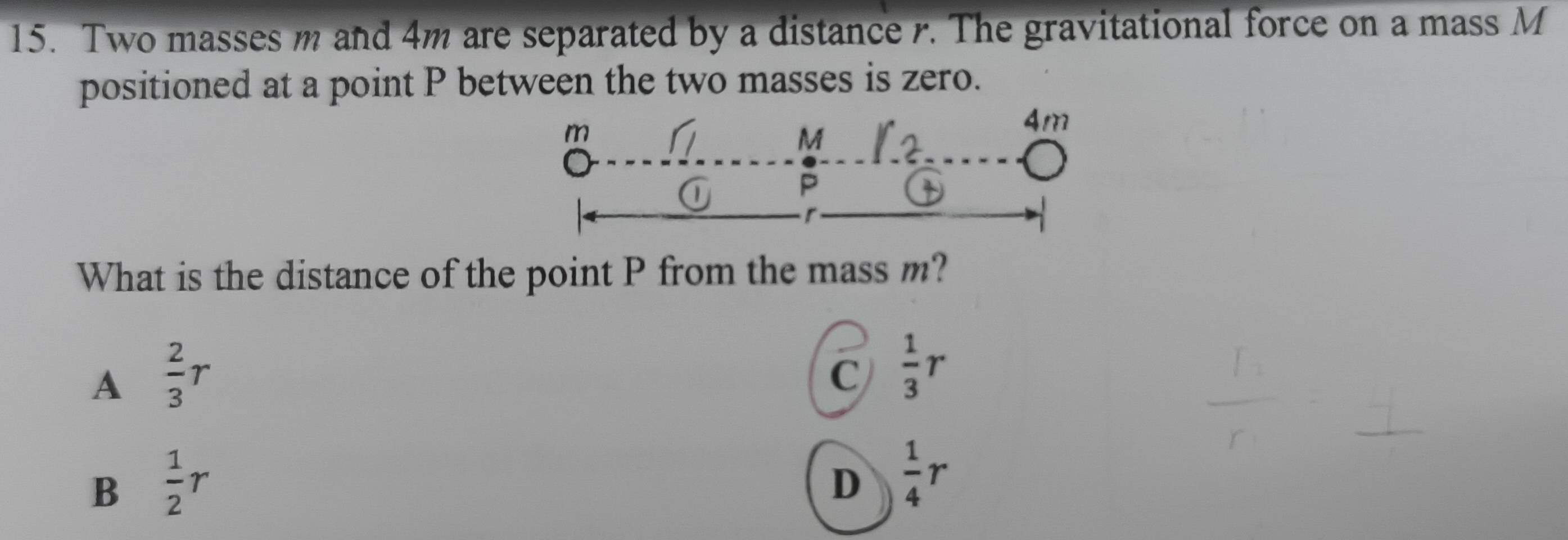 Two masses m and 4m are separated by a distance r. The gravitational force on a mass M
positioned at a point P between the two masses is zero.
m
4m
M
P
What is the distance of the point P from the mass m?
A  2/3 r
C  1/3 r
B  1/2 r
D  1/4 r