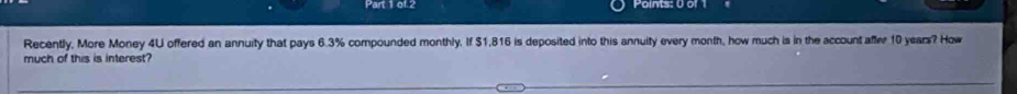 of.2 
Recently, More Money 4U offered an annuity that pays 6.3% compounded monthly. If $1,816 is deposited into this annuity every month, how much is in the account affer 10 years? How 
much of this is interest?