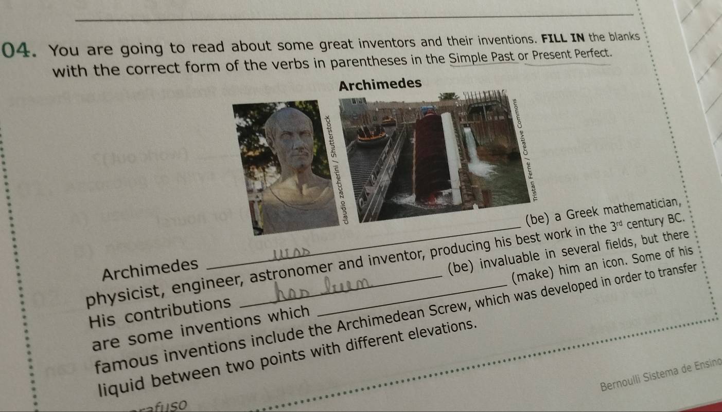 You are going to read about some great inventors and their inventions. FILL IN the blanks 
with the correct form of the verbs in parentheses in the Simple Past or Present Perfect. 
Archimedes Greek mathematician, 
physicist, engineer, astronomer and inventor, producing hirk in the 3^(rd) century BC. 
His contributions (be) invaluable in several fields, but there 
are some inventions which (make) him an icon. Some of his 
famous inventions include the Archimedean Screw, which was developed in order to transfer 
liquid between two points with different elevations. 
Bernoulli Sistema de Ensino 
rafıSO