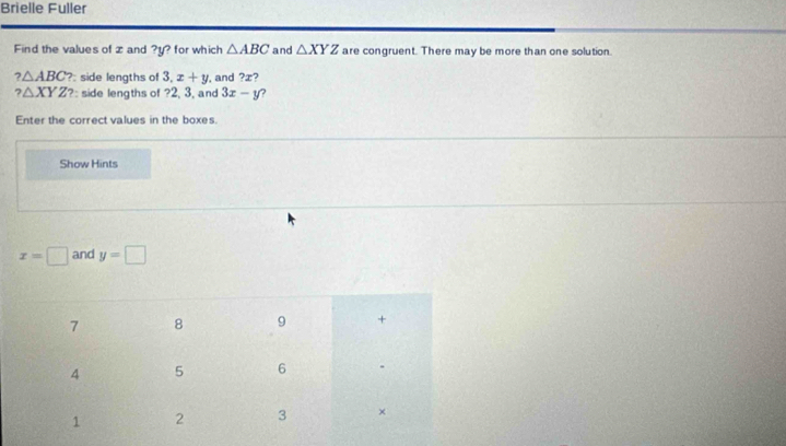 Brielle Fuller 
Find the values of z and ? y? for which △ ABC and △ XYZ are congruent. There may be more than one solution.
?△ ABC ? side lengths of 3.x+y , and ?x 7
?△ XYZ ?: side lengths of ? 2, 3, and 3x-y ? 
Enter the correct values in the boxes. 
Show Hints
x=□ and y=□