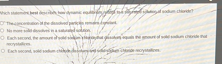 Which statement best describes how dynamic equilibrium relates to a saturated solution of sodium chloride?
The concentration of the dissolved particles remains constant.
No more solid dissolves in a saturated solution.
Each second, the amount of solid sodium chloride that dissolves equals the amount of solid sodium chloride that
recrystallizes.
Each second, solid sodium chloride dissolves and solid sodium chloride recrystallizes.