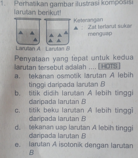 Perhatikan gambar ilustrasi komposısi
larutan berikut!
Keterangan
: Zat terlarut sukar
menguap
Larutan A Larutan B
Penyataan yang tepat untuk kedua
larutan tersebut adalah .... [ HOTS
a. tekanan osmotik larutan A lebih
tinggi daripada larutan B
b. titik didih larutan A lebih tinggi
daripada larutan B
c. titik beku larutan A lebih tinggi
daripada larutan B
d. tekanan uap larutan A lebih tinggi
daripada larutan B
e. larutan A isotonik dengan larutan
B