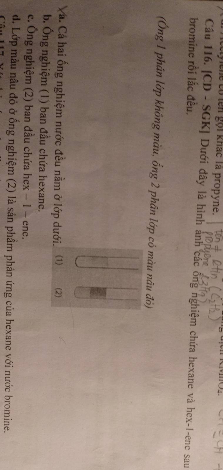 elyche có ten gọi khác là propyne.
Câu 116. [CD - SGK] Dưới đây là hình ảnh các ống nghiệm chứa hexane và hex -1 -ene sau
bromine rồi lắc đều.
(Ông 1 phân lớp không màu, ống 2 phân lớp có màu nâu đỏ)
Và. Cả hai ống nghiệm nước đều nằm ở lớp dưới. (1) (2)
b. Ông nghiệm (1) ban đầu chứa hexane.
c. Ông nghiệm (2) ban đầu chứa hex − 1 - ene.
d. Lớp màu nâu đỏ ở ống nghiệm (2) là sản phầm phản ứng của hexane với nước bromine.