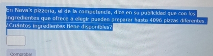 En Nava's pizzería, el de la competencia, dice en su publicidad que con los 
ingredientes que ofrece a elegir pueden preparar hasta 4096 pizzas diferentes. 
¿Cuántos ingredientes tiene disponibles? 
Comprobar