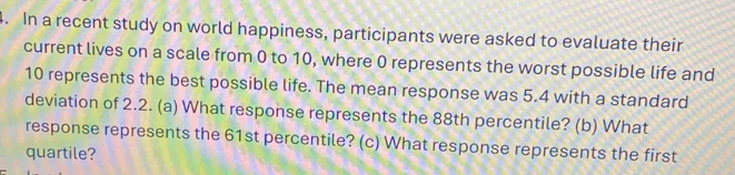 In a recent study on world happiness, participants were asked to evaluate their 
current lives on a scale from 0 to 10, where 0 represents the worst possible life and
10 represents the best possible life. The mean response was 5.4 with a standard 
deviation of 2.2. (a) What response represents the 88th percentile? (b) What 
response represents the 61st percentile? (c) What response represents the first 
quartile?