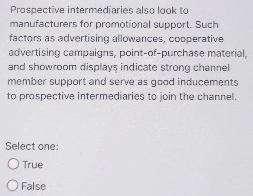 Prospective intermediaries also look to
manufacturers for promotional support. Such
factors as advertising allowances, cooperative
advertising campaigns, point-of-purchase material,
and showroom displays indicate strong channel
member support and serve as good inducements
to prospective intermediaries to join the channel.
Select one:
True
False