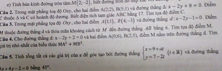 Tính bán kính đường tròn tâm M(2;-2) , biết đường tròn đồ tiếp xuc 
Câu 2. Trong mặt phẳng toạ độ Oxy, cho hai điểm A(2;2), B(5;1) và đường thắng △ :x-2y+8=0. Điểm 
C thuộc A và C có hoành độ dương. Biết diện tích tam giác ABC bằng 17. Tìm tọa độ điểm C. 
Câu 3. Trong mặt phẳng tọa độ Oxy , cho hai điểm A(1;1), B(4;-3) và đường thắng d:x-2y-1=0. Điểm 
M thuộc đường thẳng d và thỏa mãn khoảng cách từ M đến đường thẳng AB bằng 6. Tìm tọa độ điểm M. 
Câu 4. Cho đường thắng d: x-2y+2=0 và hai điểm A(0;6), B(2;5) , điểm M nằm trên đường thắng d. Tìm 
giá trị nhỏ nhất của biểu thức MA^2+MB^2. 
Cầu 5. Tính tổng tất cả các giá trị của a để góc tạo bởi đường thẳng beginarrayl x=9+at y=7-2tendarray.  (t∈ R) và đường thẳng
3x+4y-2=0 bằng 45°.