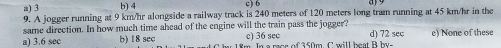 a) 3 b) 4 c) 6
9. A jogger running at 9 km/hr alongside a railway track is 240 meters of 120 meters long tram running at 45 km/hr in the
same direction. In how much time ahead of the engine will the train pass the jogger?
c) 36 sec
a) 3.6 sec b) 18 sec Im In a moe of 350m C will heat B h d) 72 sec e) None of these