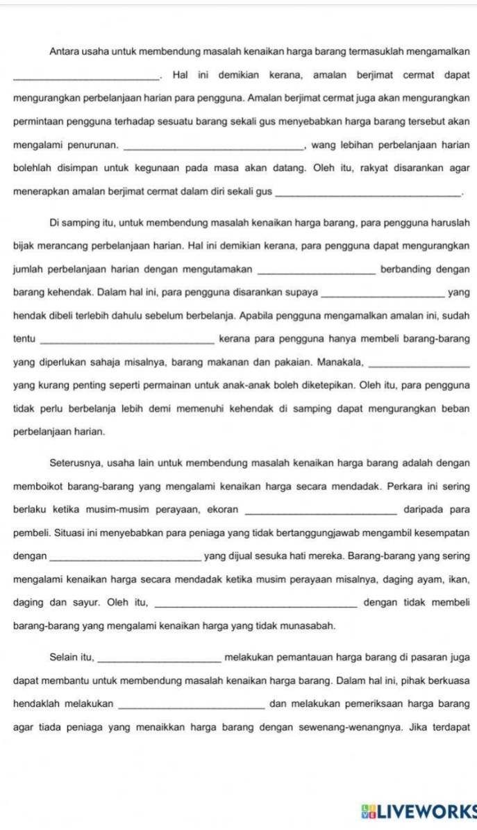 Antara usaha untuk membendung masalah kenaikan harga barang termasuklah mengamalkan
_. Hal ini demikian kerana, amalan berjimat cermat dapat
mengurangkan perbelanjaan harian para pengguna. Amalan berjimat cermat juga akan mengurangkan
permintaan pengguna terhadap sesuatu barang sekali qus menyebabkan harga barang tersebut akan
mengalami penurunan. _, wang lebihan perbelanjaan harian
bolehlah disimpan untuk kegunaan pada masa akan datang. Oleh itu, rakyat disarankan agar
menerapkan amalan berjimat cermat dalam diri sekali gus_
.
Di samping itu, untuk membendung masalah kenaikan harga barang, para pengguna haruslah
bijak merancang perbelanjaan harian. Hal ini demikian kerana, para pengguna dapat mengurangkan
jumlah perbelanjaan harian dengan mengutamakan _berbanding dengan
barang kehendak. Dalam hal ini, para pengguna disarankan supaya _yang
hendak dibeli terlebih dahulu sebelum berbelanja. Apabila pengguna mengamalkan amalan ini, sudah
tentu _kerana para pengguna hanya membeli barang-barang
yang diperlukan sahaja misalnya, barang makanan dan pakaian. Manakala,_
yang kurang penting seperti permainan untuk anak-anak boleh diketepikan. Oleh itu, para pengguna
tidak perlu berbelanja lebih demi memenuhi kehendak di samping dapat mengurangkan beban
perbelanjaan harian.
Seterusnya, usaha lain untuk membendung masalah kenaikan harga barang adalah dengan
memboikot barang-barang yang mengalami kenaikan harga secara mendadak. Perkara ini sering
berlaku ketika musim-musim perayaan, ekoran _daripada para
pembeli. Situasi ini menyebabkan para peniaga yang tidak bertanggungjawab mengambil kesempatan
dengan _yang dijual sesuka hati mereka. Barang-barang yang sering
mengalami kenaikan harga secara mendadak ketika musim perayaan misalnya, daging ayam, ikan,
daging dan sayur. Oleh itu, _dengan tidak membeli
barang-barang yang mengalami kenaikan harga yang tidak munasabah.
Selain itu, _melakukan pemantauan harga barang di pasaran juga
dapat membantu untuk membendung masalah kenaikan harga barang. Dalam hal ini, pihak berkuasa
hendaklah melakukan _dan melakukan pemeriksaan harga barang
agar tiada peniaga yang menaikkan harga barang dengan sewenang-wenangnya. Jika terdapat
BLIVEWORKS