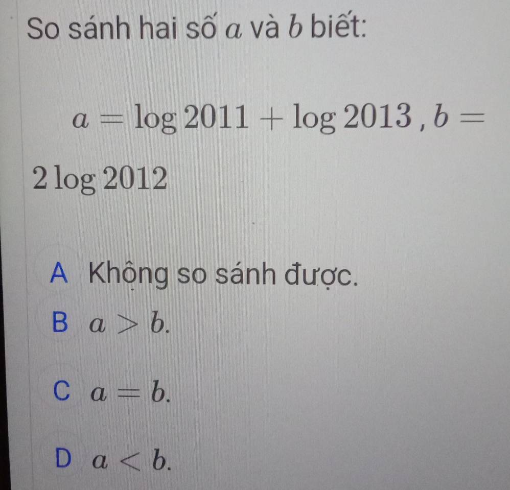 So sánh hai số a và b biết:
a=log 2011+log 2013, b=
2 log 2012
A Không so sánh được.
B a>b.
C a=b.
D a.