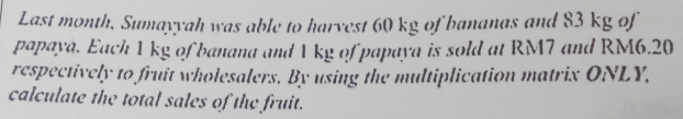 Last month. Sumayyah was able to harvest 60 kg of bananas and 83 kg of 
papaya. Each 1 kg of banana and 1 kg of papaya is sold at RM7 and RM6.20
respectively to fruit wholesalers. By using the multiplication matrix ONLY, 
calculate the total sales of the fruit.