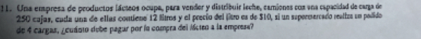 Uma empresa de peoductos lácteos ocupa, para vender y distribuir lsche, camienes cos ena eapacidad de carga de
250 cajas, cuda una de ellas contiene 12 litros y el precio del fitro es de $10, si un supermercado reatiza un podido 
de 4 cargas, ¿cuánto dobe pagar por la compra del Mten a la empresa?