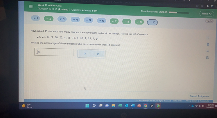 Week 10 ALEKS Quiz Time Remaining: 2:22:50 
Question 10 of 10 (4 points) Question Attempt: 1 of 1 
Tasha V
1 2 = 3 4 = 5 6 2t ∠ B ∠ 9 10 t s pañol 
Maya asked 15 students how many courses they have taken so far at her college. Here is the list of answers.
25, 23, 14, 9, 26, 22, 4, 11, 16, 4, 20, 1, 15, 7, 24
? 
What is the percentage of these students who have taken fewer than 14 courses? 
∞ 
× 5 
Submit Assignment 
90°F Swery