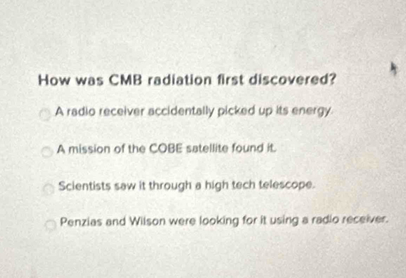 How was CMB radiation first discovered?
A radio receiver accidentally picked up its energy
A mission of the COBE satellite found it.
Scientists saw it through a high tech telescope.
Penzias and Wilson were looking for it using a radio receiver.