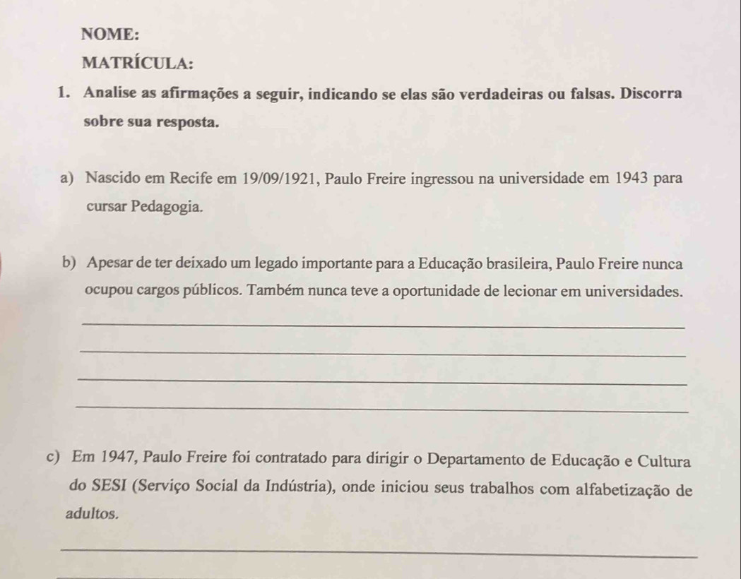 NOME: 
MATRÍCULA: 
1. Analise as afirmações a seguir, indicando se elas são verdadeiras ou falsas. Discorra 
sobre sua resposta. 
a) Nascido em Recife em 19/09/1921, Paulo Freire ingressou na universidade em 1943 para 
cursar Pedagogia. 
b) Apesar de ter deixado um legado importante para a Educação brasileira, Paulo Freire nunca 
ocupou cargos públicos. Também nunca teve a oportunidade de lecionar em universidades. 
_ 
_ 
_ 
_ 
c) Em 1947, Paulo Freire foi contratado para dirigir o Departamento de Educação e Cultura 
do SESI (Serviço Social da Indústria), onde iniciou seus trabalhos com alfabetização de 
adultos. 
_