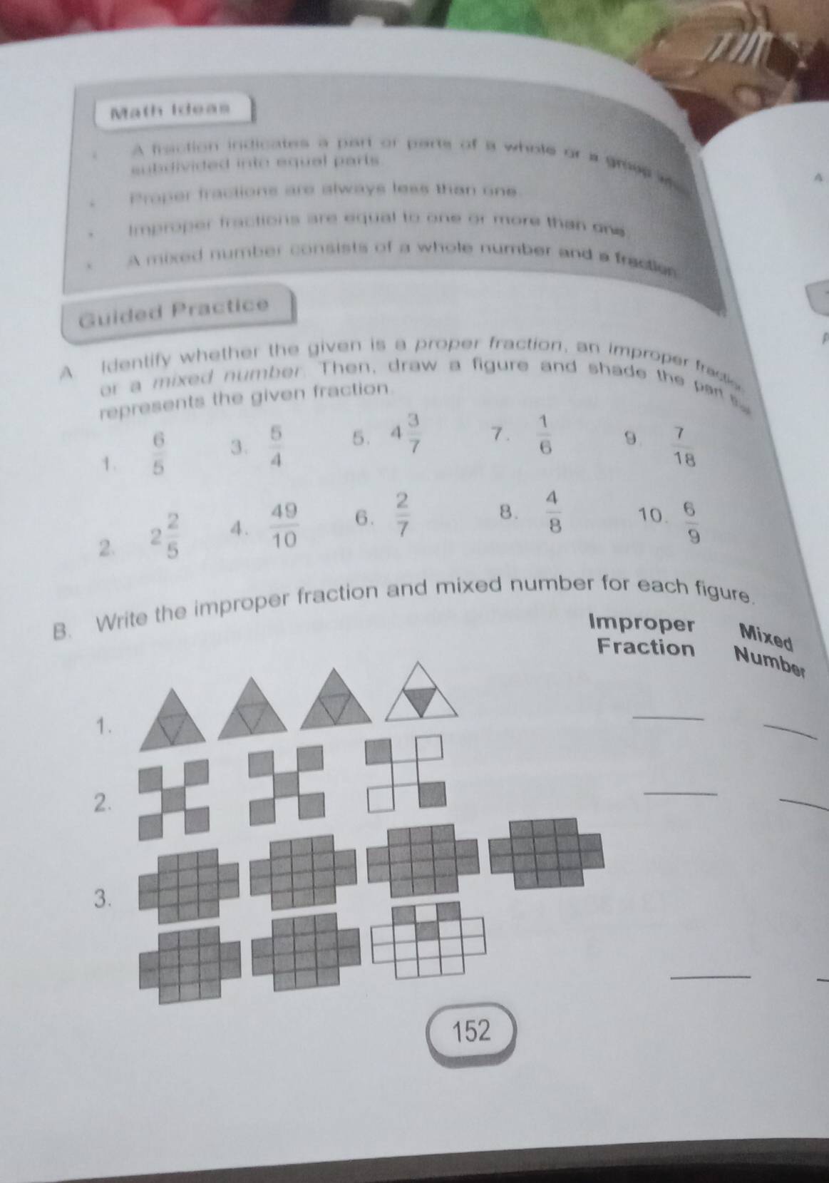 Math Ideas 
A fraction indicates a part of parts of a whole or a grees as 
subdivided into equal parts 
A 
Proper fractions are always less than one 
Improper fractions are equal to one or more than one 
A mixed number consists of a whole number and a fractior 
Guided Practice 
A. Identify whether the given is a proper fraction, an improper fractio 
or a mixed number. Then, draw a figure and shade the pert 
represents the given fraction 
9. 
1.  6/5  3.  5/4  5. 4 3/7  7.  1/6   7/18 
8.  4/8  10. 
2. 2 2/5  4.  49/10  6.  2/7   6/9 
B. Write the improper fraction and mixed number for each figure. 
Improper Mixed 
ction Number 
_ 
_ 
_ 
_ 
_ 
152