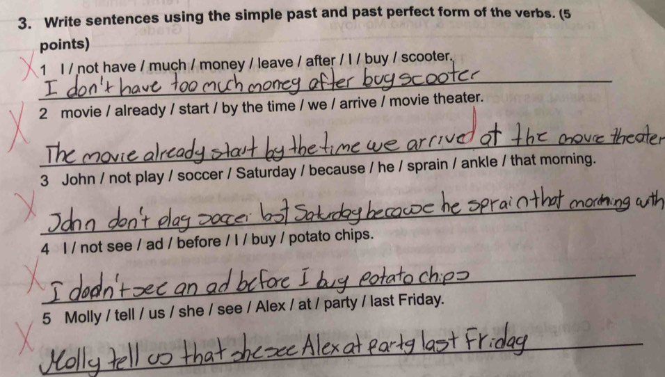 Write sentences using the simple past and past perfect form of the verbs. (5 
points) 
_ 
1 I / not have / much / money / leave / after / I / buy / scooter. 
2 movie / already / start / by the time / we / arrive / movie theater. 
_ 
3 John / not play / soccer / Saturday / because / he / sprain / ankle / that morning. 
_ 
4 I / not see / ad / before / I / buy / potato chips. 
_ 
5 Molly / tell / us / she / see / Alex / at / party / last Friday. 
_