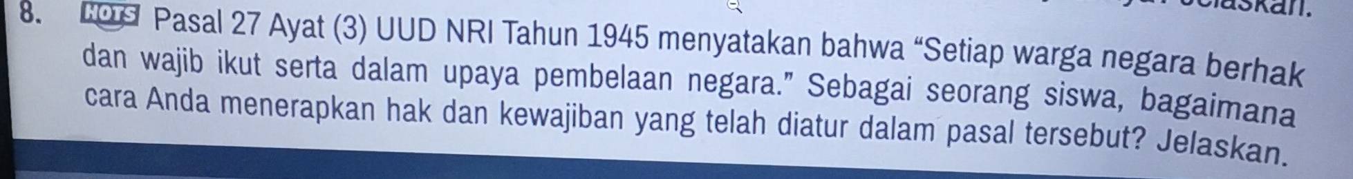 skan. 
8. COd Pasal 27 Ayat (3) UUD NRI Tahun 1945 menyatakan bahwa “Setiap warga negara berhak 
dan wajib ikut serta dalam upaya pembelaan negara." Sebagai seorang siswa, bagaimana 
cara Anda menerapkan hak dan kewajiban yang telah diatur dalam pasal tersebut? Jelaskan.