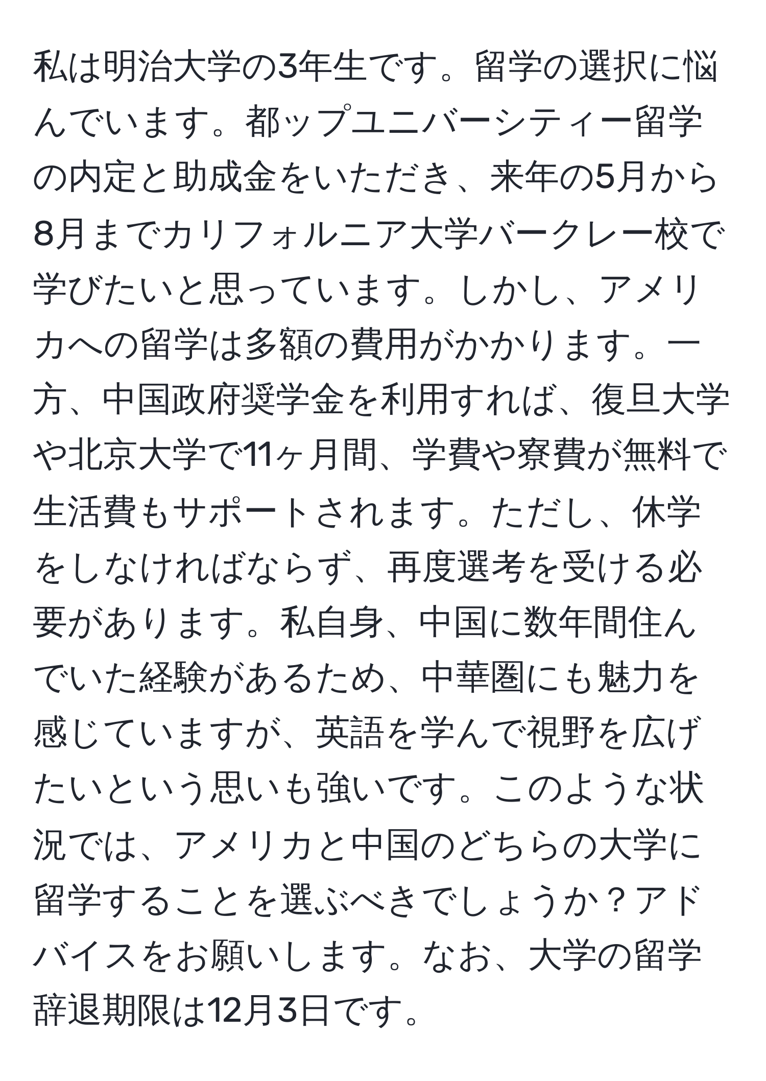 私は明治大学の3年生です。留学の選択に悩んでいます。都ップユニバーシティー留学の内定と助成金をいただき、来年の5月から8月までカリフォルニア大学バークレー校で学びたいと思っています。しかし、アメリカへの留学は多額の費用がかかります。一方、中国政府奨学金を利用すれば、復旦大学や北京大学で11ヶ月間、学費や寮費が無料で生活費もサポートされます。ただし、休学をしなければならず、再度選考を受ける必要があります。私自身、中国に数年間住んでいた経験があるため、中華圏にも魅力を感じていますが、英語を学んで視野を広げたいという思いも強いです。このような状況では、アメリカと中国のどちらの大学に留学することを選ぶべきでしょうか？アドバイスをお願いします。なお、大学の留学辞退期限は12月3日です。