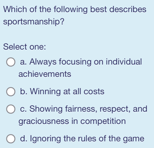 Which of the following best describes
sportsmanship?
Select one:
a. Always focusing on individual
achievements
b. Winning at all costs
c. Showing fairness, respect, and
graciousness in competition
d. Ignoring the rules of the game