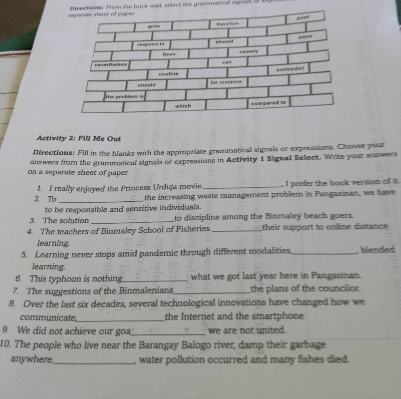 Directions: From the brick wall, select the grammatical signals in 21p
Activity 2: Fill Me Out 
Directions: Fill in the blanks with the appropriate grammatical signals or expressions. Choose your 
answers from the grammatical signals or expressions in Activity 1 Signal Select. Write your antwers 
on a separate sheet of paper 
1. I really enjoyed the Princess Urduja movie._ , I prefer the book version of it. 
2. To _the increasing waste management problem in Pangasinan, we have 
to be responsible and sensitive individuals. 
3. The solution _to discipline among the Binmaley beach goers. 
4. The teachers of Binmaley School of Fisheries _their support to online distance 
learning. 
5. Learning never stops amid pandemic through different modalities_ , blended 
learning. 
6. This typhoon is nothing_ what we got last year here in Pangasinan. 
7. The suggestions of the Binmalenians_ the plans of the councilor. 
8. Over the last six decades, several technological innovations have changed how we 
communicate,_ the Internet and the smartphone 
9. We did not achieve our goa_ we are not united. 
10. The people who live near the Barangay Balogo river, damp their garbage 
anywhere._ , water pollution occurred and many fishes died.