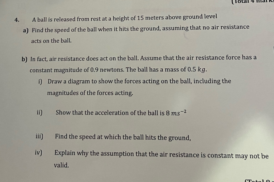 ( Total 4 mark: 
4. A ball is released from rest at a height of 15 meters above ground level 
a) Find the speed of the ball when it hits the ground, assuming that no air resistance 
acts on the ball. 
b) In fact, air resistance does act on the ball. Assume that the air resistance force has a 
constant magnitude of 0.9 newtons. The ball has a mass of 0.5 kg. 
i) Draw a diagram to show the forces acting on the ball, including the 
magnitudes of the forces acting. 
ii) Show that the acceleration of the ball is 8ms^(-2)
iii) Find the speed at which the ball hits the ground, 
iv) Explain why the assumption that the air resistance is constant may not be 
valid. 
(Total