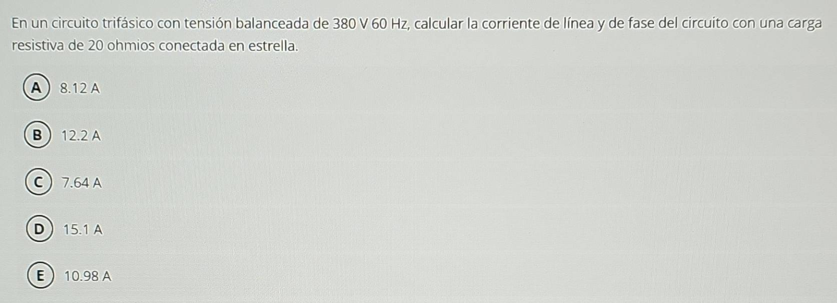 En un circuito trifásico con tensión balanceada de 380 V 60 Hz, calcular la corriente de línea y de fase del circuito con una carga
resistiva de 20 ohmios conectada en estrella.
A 8.12 A
B 12.2 A
C 7.64 A
D 15.1 A
E 10.98 A