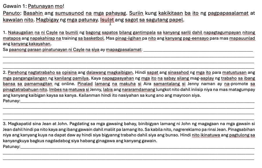 Gawain 1: Patunayan mo!
Panuto: Basahin ang sumusunod na mga pahayag. Suriin kung kakikitaan ba ito ng pagpapasalamat at
kawalan nito. Magbigay ng mga patunay. Isulat ang sagot sa sagutang papel.
1. Nakaugalian na ni Cayle na bumili ng bagong sapatos bilang gantimpala sa kanyang sarili dahil napagtagumpayan nitong
matapos ang napakahirap na training sa basketbol. Mas pinag-iigihan pa nito ang kanyang pag-eensayo para mas mapauunlad
ang kanyang kakayahan.
Sa paanong paraan pinatunayan ni Cayle na siya ay mapagpasalamat:_
_
__
__
_
2. Parehong nagtatrabaho sa opisina ang dalawang magkaibigan. Hindi sapat ang sinasahod ng mga ito para matustusan ang
mga pangangailangan ng kanilang pamilya. Kaya napagpasyahan ng mga ito na sabay silang mag-aaplay ng trabaho sa ibang
bansa sa pamamagitan ng online. Pinalad lamang na makuha si Aira samantalang si Jenny naman ay na-promote sa
pinagtatrabahuan nito. Imbes na matuwa si Jenny, labis ang nararamdamang lungkot nito dahil iniisip niya na mas matagumpay
ang kanyang kaibigan kaysa sa kanya. Kailanman hindi ito nasiyahan sa kung ano ang mayroon siya.
Patunay:_
_
_
_
3. Magkapatid sina Jean at John. Pagdating sa mga gawaing bahay, binibigyan lamang ni John ng magagaan na mga gawain si
Jean dahil hindi pa nito kaya ang ibang gawain dahil maliit pa lamang ito. Sa kabila nito, nagrereklamo pa rinsi Jean. Pinagsabihan
niya ang kanyang kuya na dapat daw ay hindi siya bigyanng trabaho dahil siya ang bunso. Hindi nito ikinatuwa ang pagtulong sa
kanyangkuya bagkus nagdadabog siya habang ginagawa ang kanyang gawain.
Patunay:_
_
_