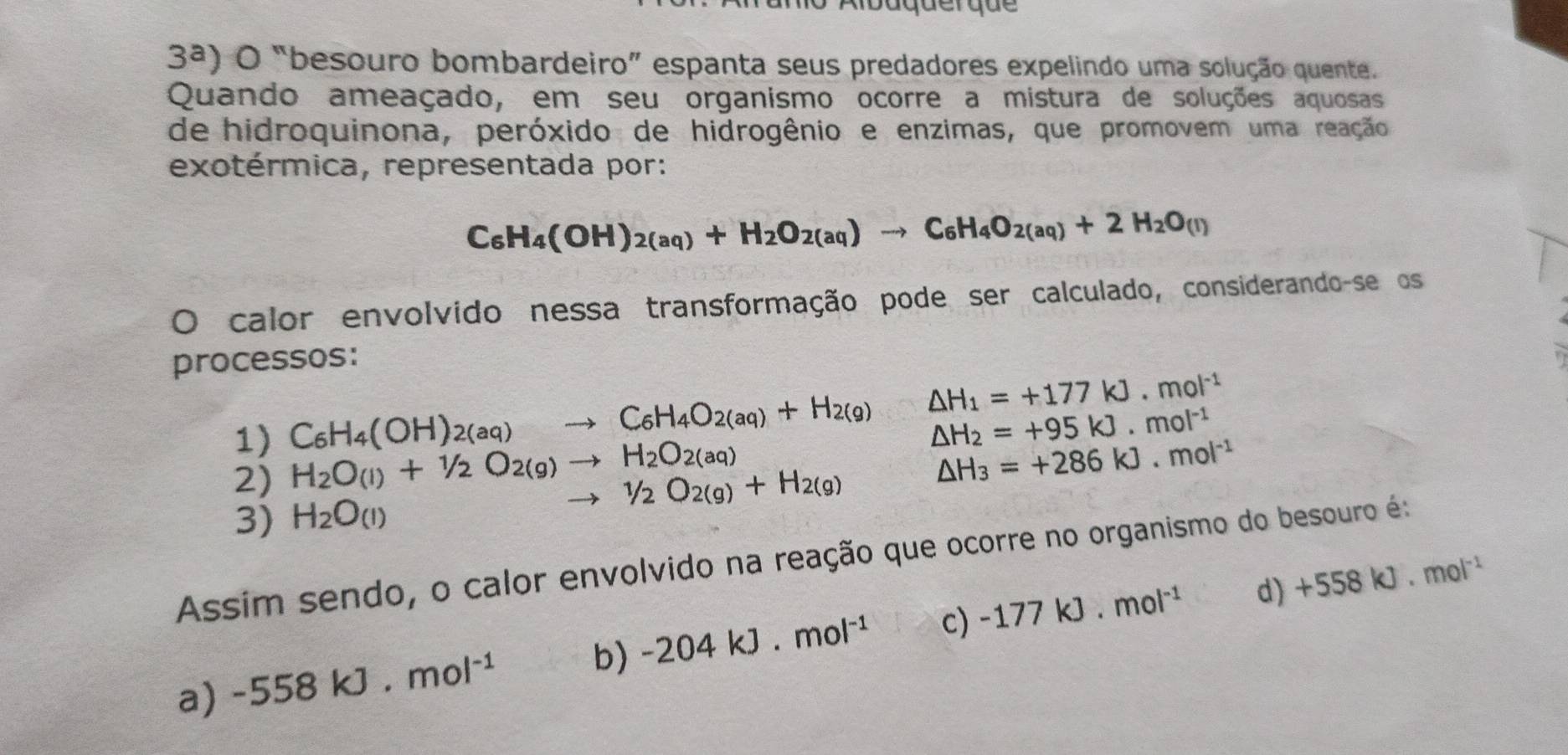 ibaquerque
3^a) O “besouro bombardeiro” espanta seus predadores expelindo uma solução quente.
Quando ameaçado, em seu organismo ocorre a mistura de soluções aquosas
de hidroquinona, peróxido de hidrogênio e enzimas, que promovem uma reação
exotérmica, representada por:
C_6H_4(OH)_2(aq)+H_2O_2(aq)to C_6H_4O_2(aq)+2H_2O_(l)
O calor envolvido nessa transformação pode ser calculado, considerando-se os
processos:
1) C_6H_4(OH)_2(aq)to C_6H_4O_2(aq)+H_2(g) △ H_1=+177kJ.mol^(-1)
△ H_2=+95kJ.mol^(-1)
2) H_2O_(l)+1/2O_2(g)to H_2O_2(aq)
△ H_3=+286kJ.mol^(-1)
to 1/2O_2(g)+H_2(g)
3) H_2O_(I)
Assim sendo, o calor envolvido na reação que ocorre no organismo do besouro é:
b) -204kJ.mol^(-1) c) -177kJ· mol^(-1) d) +558kJ· mol^(-1)
a) -558kJ.mol^(-1)