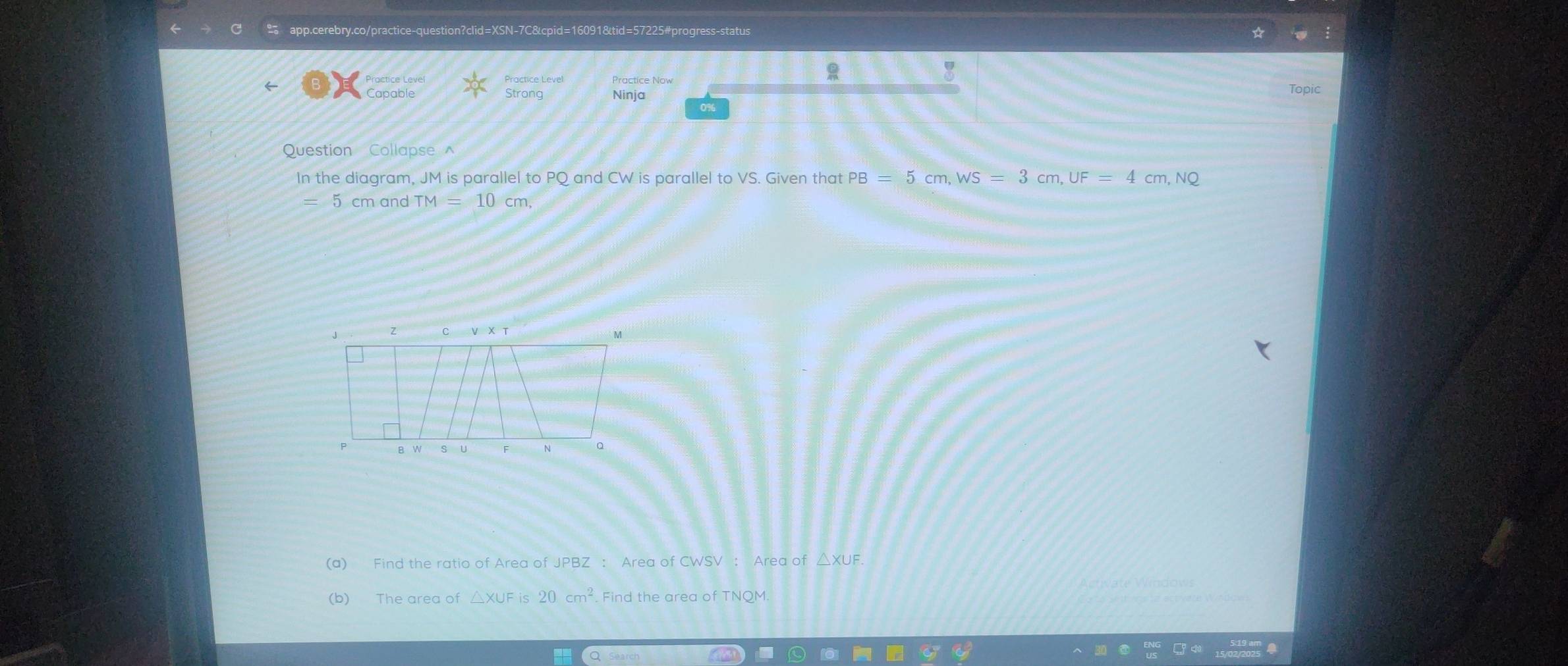 Practice Now 
! 
Strong Ninja Topic 
0% 
Question Collapse^(In the diagram, JM is parallel to PQ and CW is parallel to VS. Given that PB=5cm, WS=3cm, UF=4 cm, NQ
5 cm and TM=10cm, 
(a) Find the ratio of Area of JPBZ : Area of CWSV : Area of 
(b) The area of △ XUFis20cm^2) Find the area of TNQM.