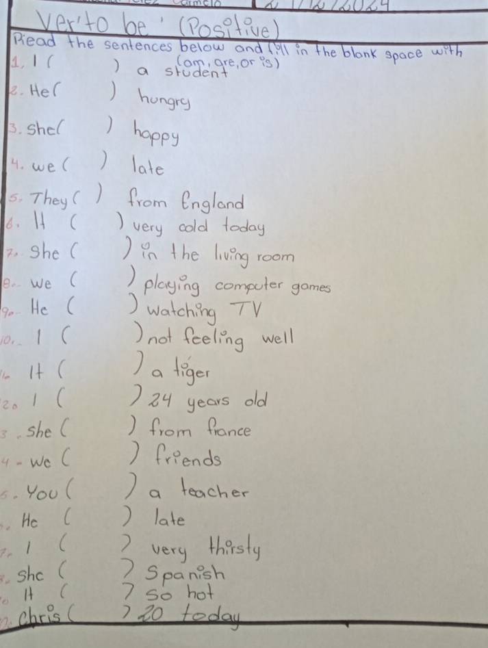 ver'to be' (Positive) 
Dead the sentences below and (ill in the blank space with 
Cam, are, or is) 
A, 1( ) a student 
2. Her ) hungry 
3. shel ) happy 
4. we( ) late 
5. They 1 from England 
66. H ( ) very cold today 
2. she( ) in the living room 
1e. we ( ) playing computer games 
9o He ( ) watching TV 
10. I( )not feeling well 
I4 ( ) a tiger 
2. 1( ) 24 years old 
3. she C ) from france 
4 - We C ) friends 
C. Youl ) a teacher 
. He C ) late 
. 1 ( 2 very thirsty 
Shc C ) Spanish 
1 C 7 so hot 
. chrisc ) 20 today