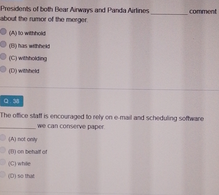 Presidents of both Bear Airways and Panda Airlines _comment
about the rumor of the merger.
(A) to withhold
(B) has withheld
(C) withholding
(D) withheld
Q. 38
The office staff is encouraged to rely on e-mail and scheduling software
_we can conserve paper.
(A) not only
(B) on behalf of
(C) while
(D) so that