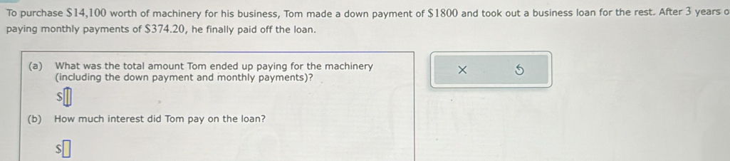 To purchase $14,100 worth of machinery for his business, Tom made a down payment of $1800 and took out a business loan for the rest. After 3 years o 
paying monthly payments of $374.20, he finally paid off the loan. 
(a) What was the total amount Tom ended up paying for the machinery 
× 5 
(including the down payment and monthly payments)? 
S 
(b) How much interest did Tom pay on the loan? 
S