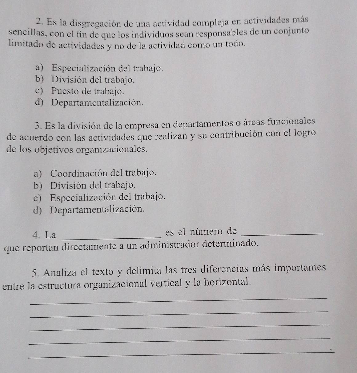 Es la disgregación de una actividad compleja en actividades más
sencillas, con el fin de que los individuos sean responsables de un conjunto
limitado de actividades y no de la actividad como un todo.
a) Especialización del trabajo.
b) División del trabajo.
c) Puesto de trabajo.
d) Departamentalización.
3. Es la división de la empresa en departamentos o áreas funcionales
de acuerdo con las actividades que realizan y su contribución con el logro
de los objetivos organizacionales.
a) Coordinación del trabajo.
b) División del trabajo.
c) Especialización del trabajo.
d) Departamentalización.
4. La _es el número de_
que reportan directamente a un administrador determinado.
5. Analiza el texto y delimita las tres diferencias más importantes
entre la estructura organizacional vertical y la horizontal.
_
_
_
_
_