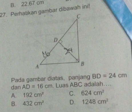 B. 22,67 cm
27. Perhatikan gambar dibawah ini!
Pada gambar diatas， panjang BD=24cm
dan AD=16cm. Luas ABC adalah….
A. 192cm^2 C. 624cm^2
B. 432cm^2 D. 1248cm^2