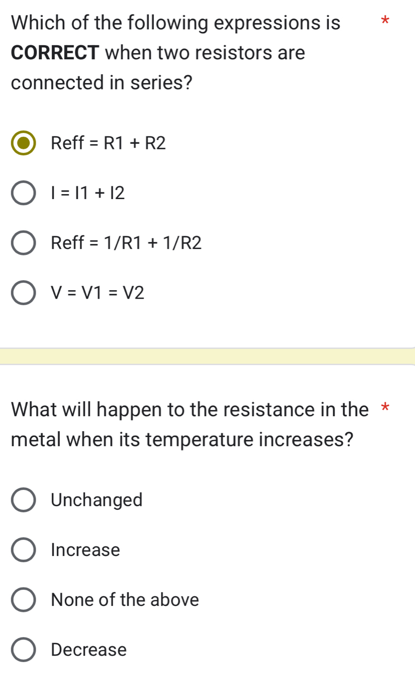 Which of the following expressions is *
CORRECT when two resistors are
connected in series?
Reff =R1+R2
I=11+12
Ref^- =1/R1+1/R2
V=V1=V2
What will happen to the resistance in the *
metal when its temperature increases?
Unchanged
Increase
None of the above
Decrease