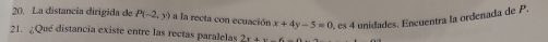 La distancia dirigida de P(-2,y) a la recta con ecuación x+4y-5=0 A es 4 unidades. Encuentra la ordenada de P. 
21. ¿Qué distancia existe entre las rectas paralelas 2x+y<-</tex>